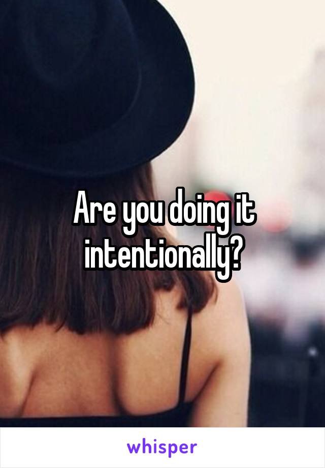Are you doing it intentionally?