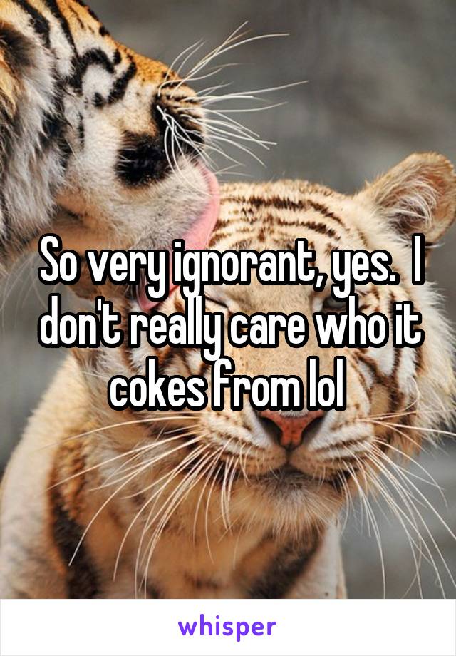 So very ignorant, yes.  I don't really care who it cokes from lol 