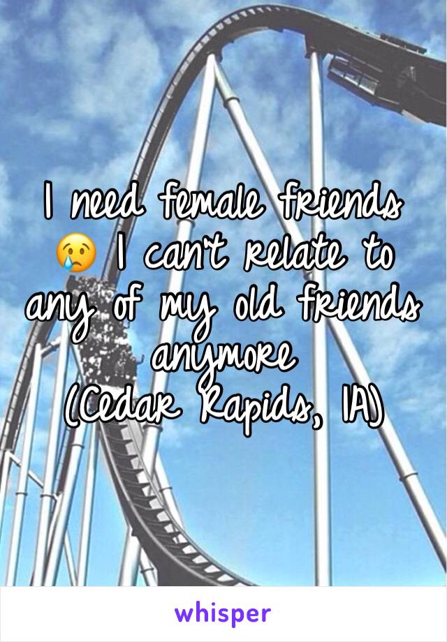 I need female friends 😢 I can't relate to any of my old friends anymore 
(Cedar Rapids, IA)