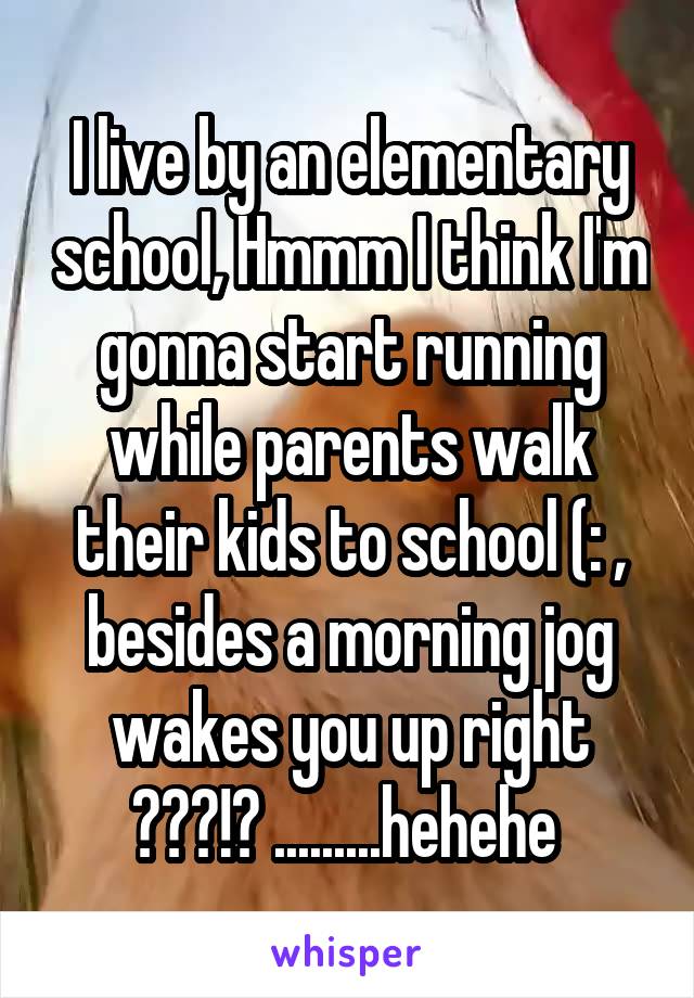 I live by an elementary school, Hmmm I think I'm gonna start running while parents walk their kids to school (: , besides a morning jog wakes you up right ???!? .........hehehe 
