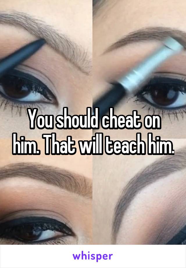 You should cheat on him. That will teach him.