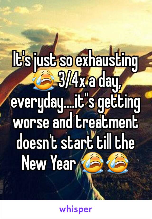 It's just so exhausting 😭 3/4x a day, everyday....it''s getting worse and treatment doesn't start till the New Year 😭😭