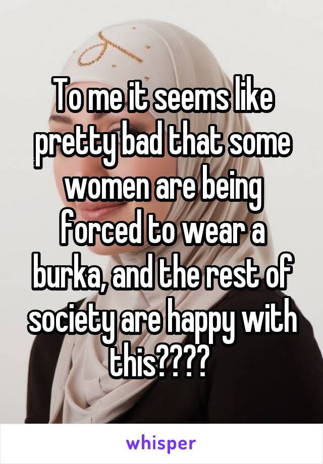 To me it seems like pretty bad that some women are being forced to wear a burka, and the rest of society are happy with this???? 