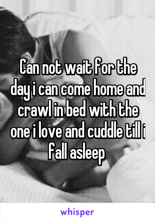 Can not wait for the day i can come home and crawl in bed with the one i love and cuddle till i fall asleep 