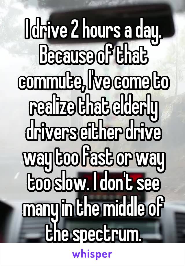 I drive 2 hours a day. Because of that commute, I've come to realize that elderly drivers either drive way too fast or way too slow. I don't see many in the middle of the spectrum.