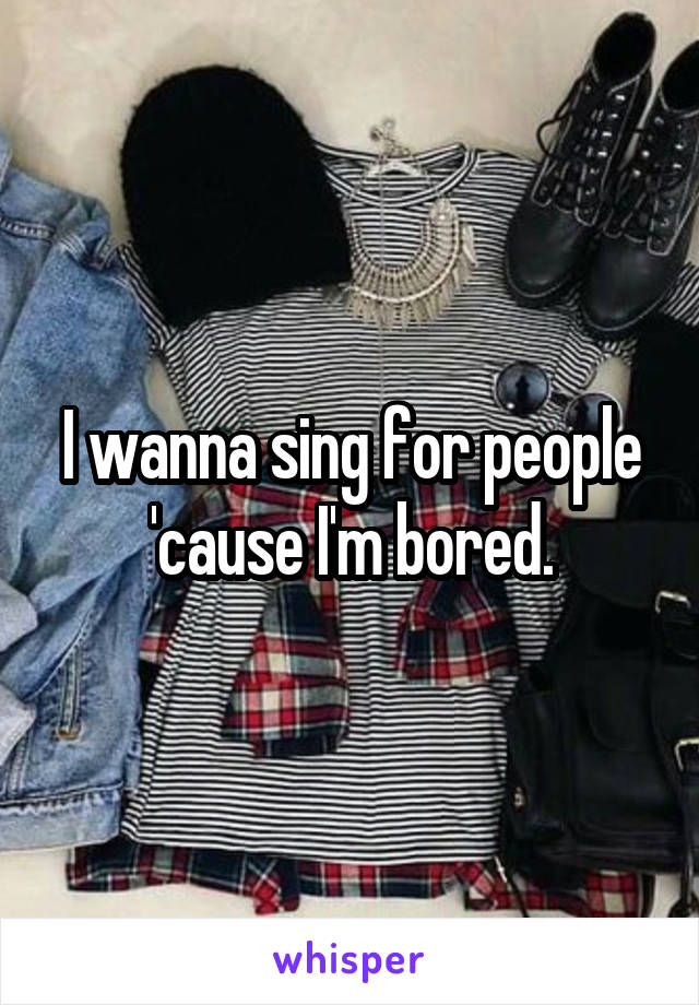 I wanna sing for people 'cause I'm bored.