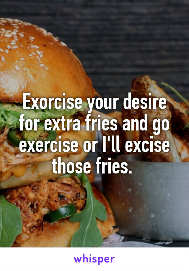 Exorcise your desire for extra fries and go exercise or I'll excise those fries. 