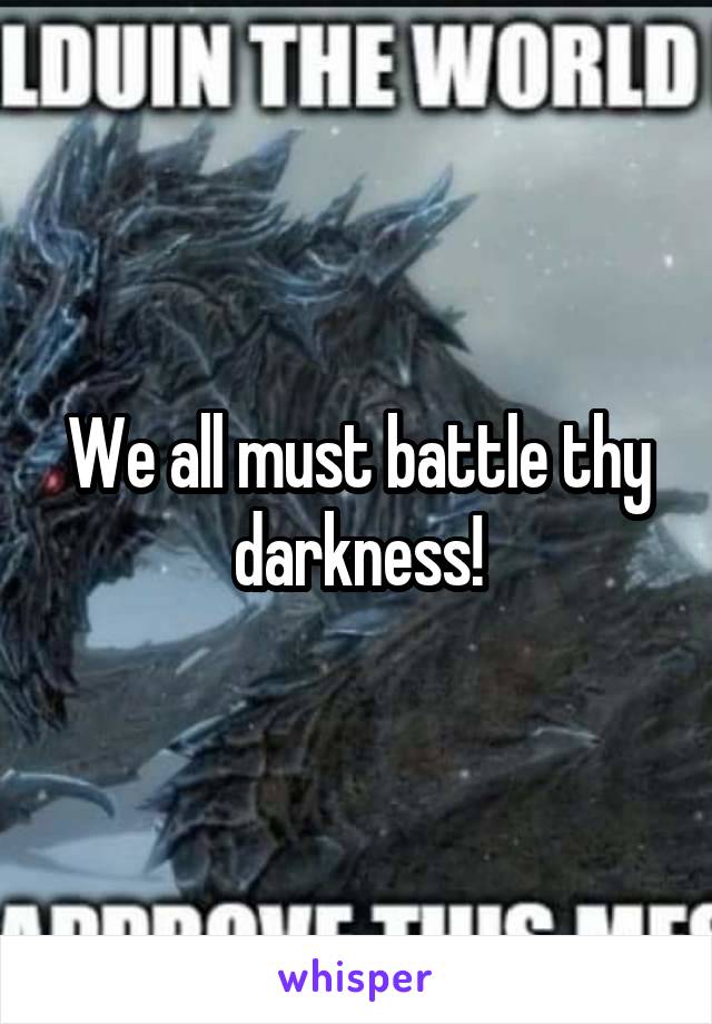 We all must battle thy darkness!