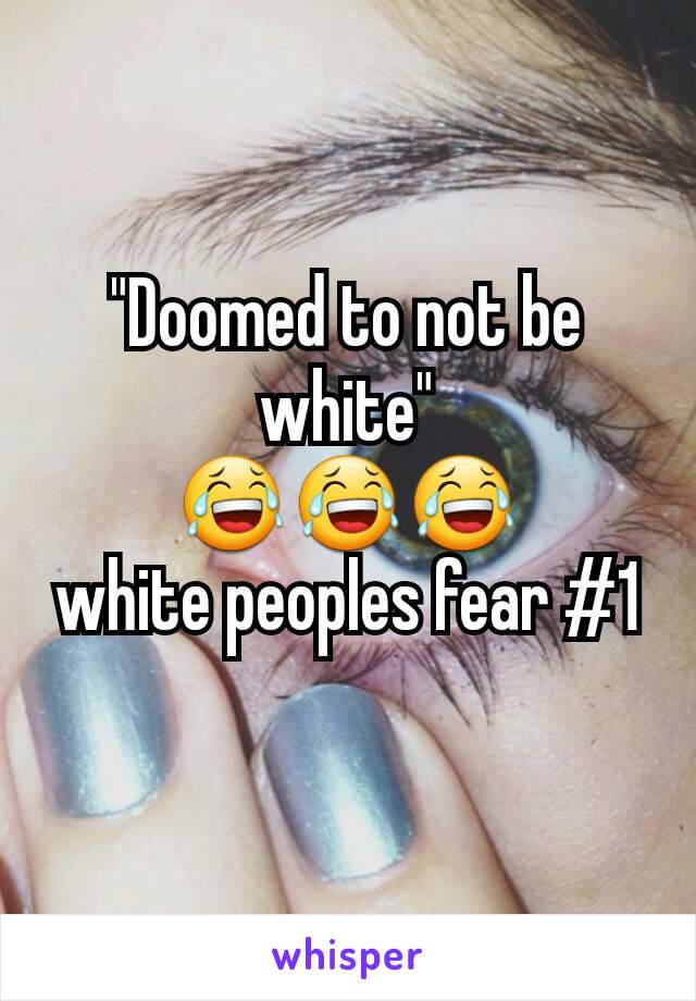 "Doomed to not be white"
😂😂😂
white peoples fear #1
