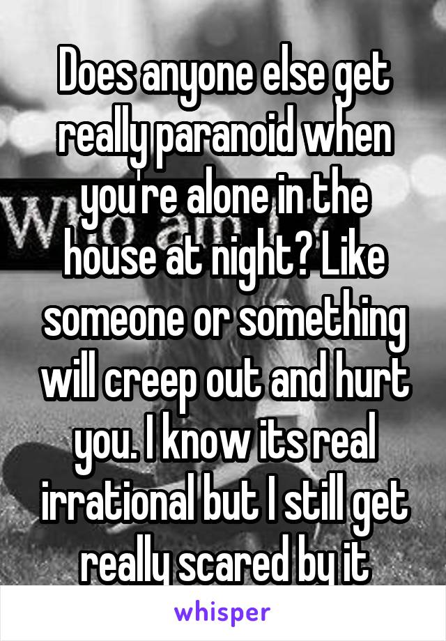 Does anyone else get really paranoid when you're alone in the house at night? Like someone or something will creep out and hurt you. I know its real irrational but I still get really scared by it