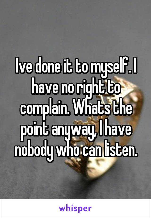 Ive done it to myself. I have no right to complain. Whats the point anyway, I have nobody who can listen.