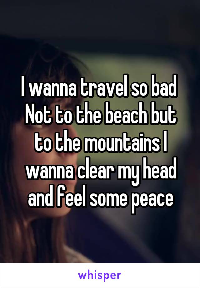 I wanna travel so bad 
Not to the beach but to the mountains I wanna clear my head and feel some peace