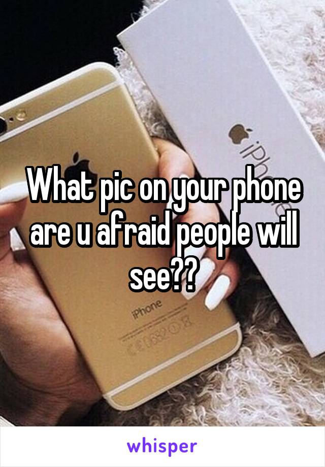 What pic on your phone are u afraid people will see??