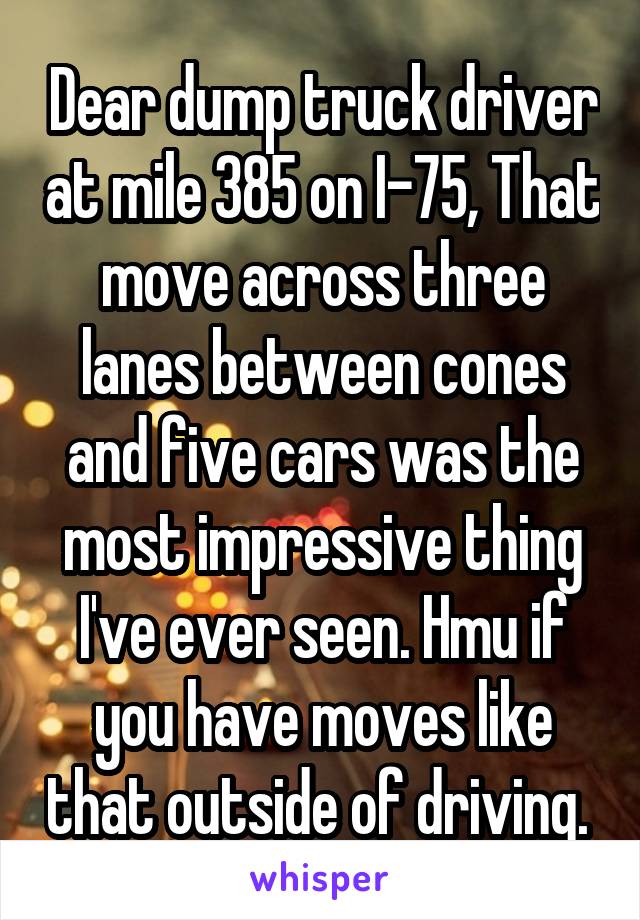 Dear dump truck driver at mile 385 on I-75, That move across three lanes between cones and five cars was the most impressive thing I've ever seen. Hmu if you have moves like that outside of driving. 