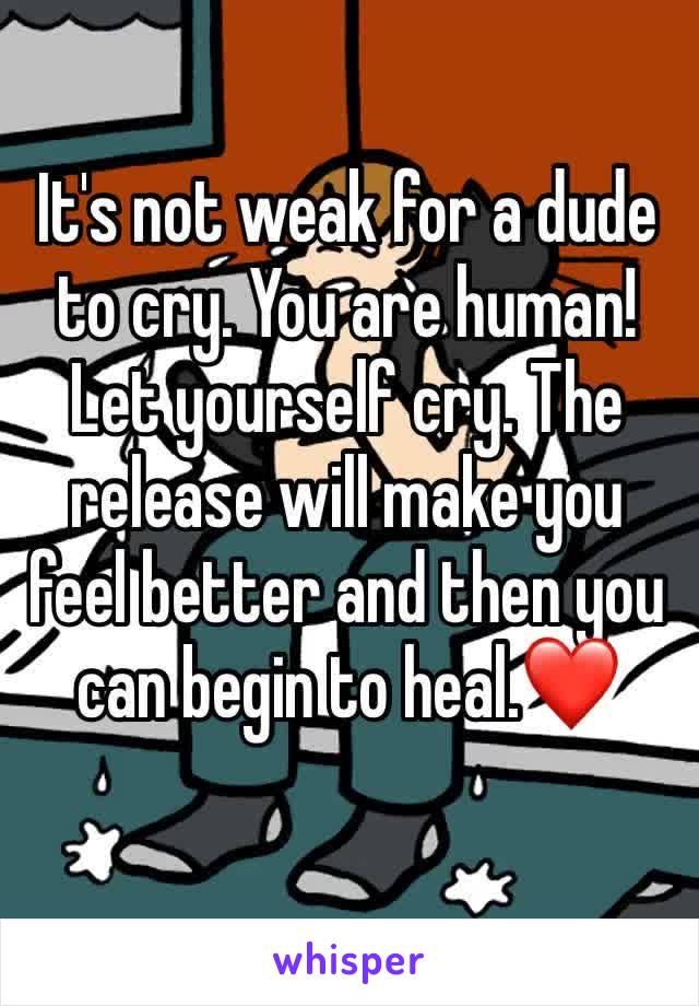 It's not weak for a dude to cry. You are human! Let yourself cry. The release will make you feel better and then you can begin to heal.❤️