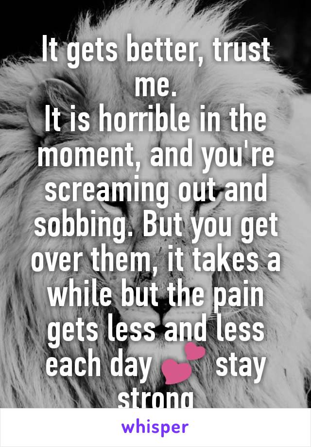 It gets better, trust me.
It is horrible in the moment, and you're screaming out and sobbing. But you get over them, it takes a while but the pain gets less and less each day 💕 stay strong