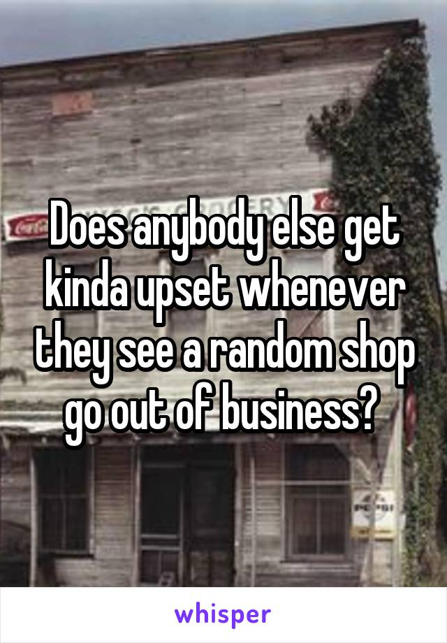 Does anybody else get kinda upset whenever they see a random shop go out of business? 