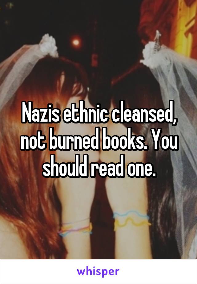 Nazis ethnic cleansed, not burned books. You should read one.