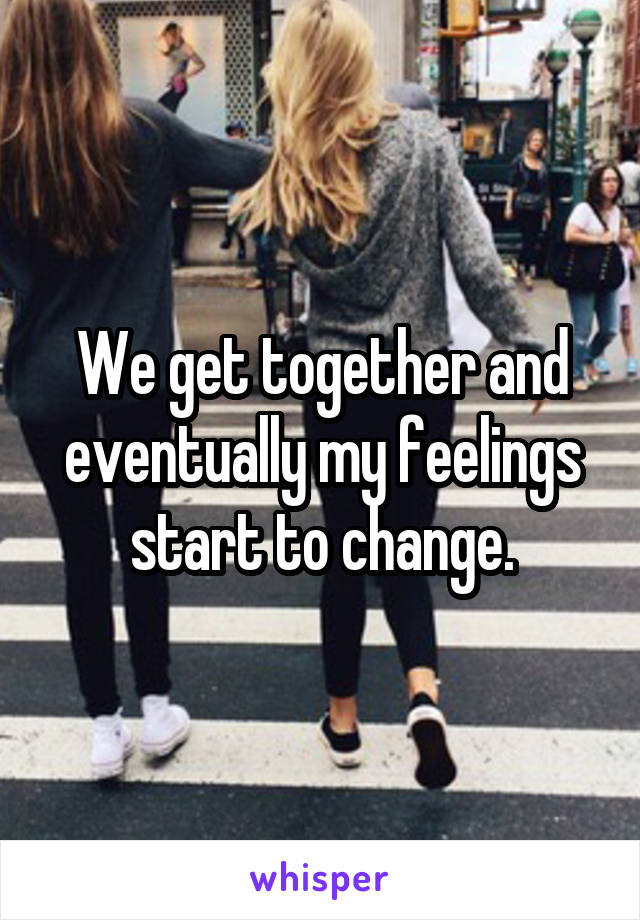 We get together and eventually my feelings start to change.