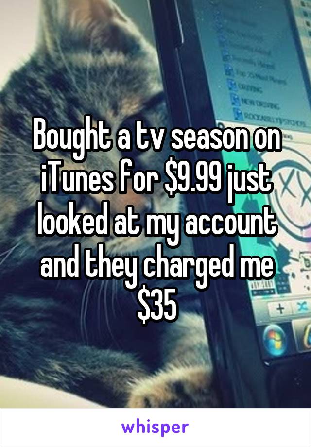 Bought a tv season on iTunes for $9.99 just looked at my account and they charged me $35