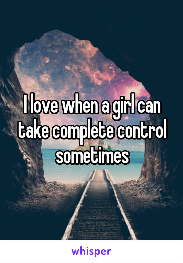 I love when a girl can take complete control sometimes