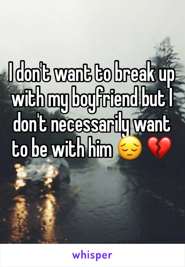 I don't want to break up with my boyfriend but I don't necessarily want to be with him 😔 💔