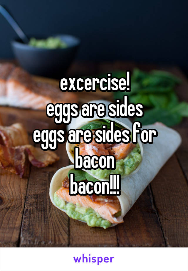 excercise!
eggs are sides
eggs are sides for bacon
bacon!!!