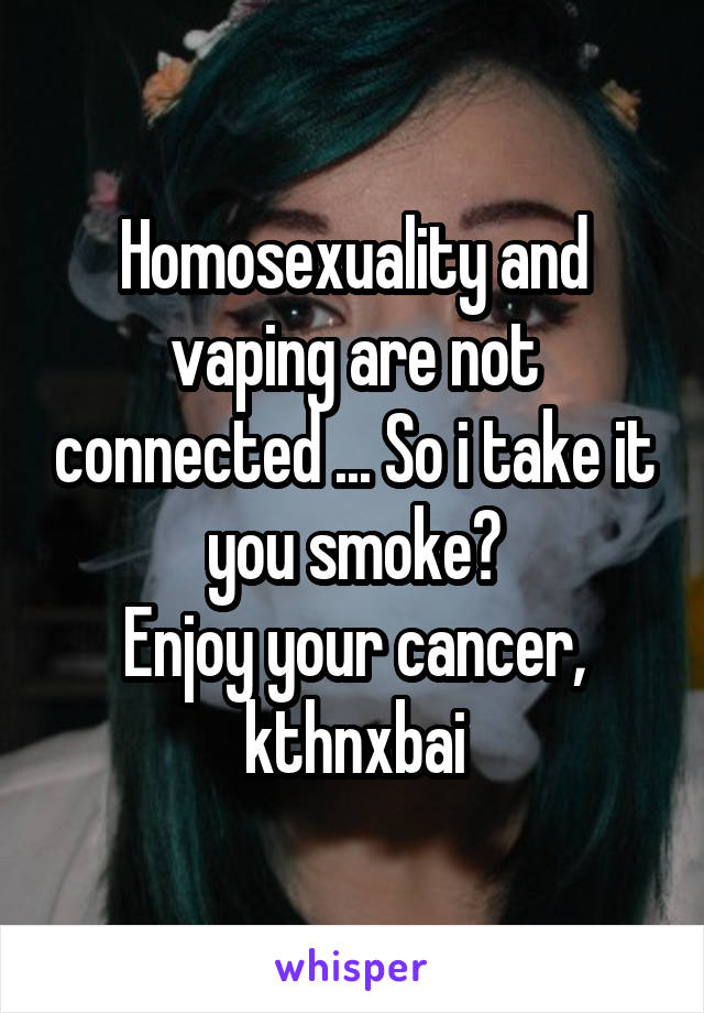 Homosexuality and vaping are not connected ... So i take it you smoke?
Enjoy your cancer,
kthnxbai