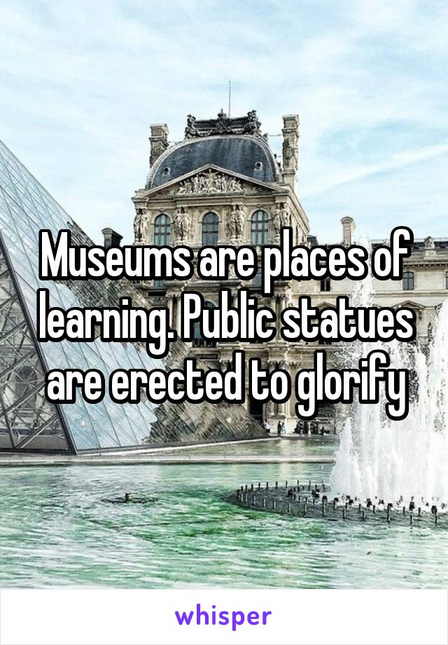 Museums are places of learning. Public statues are erected to glorify