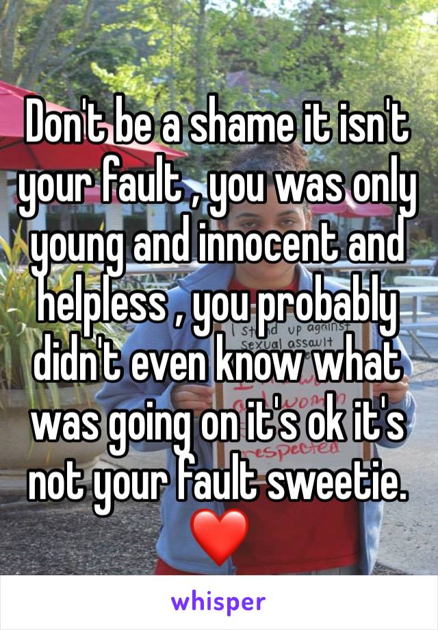 Don't be a shame it isn't your fault , you was only young and innocent and helpless , you probably didn't even know what was going on it's ok it's not your fault sweetie. ❤️