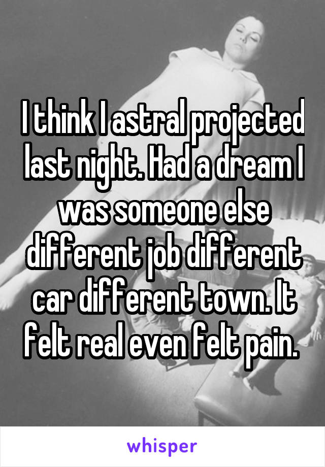 I think I astral projected last night. Had a dream I was someone else different job different car different town. It felt real even felt pain. 