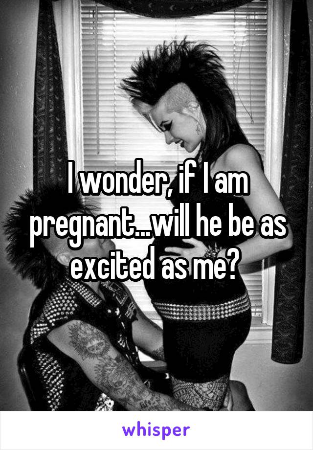 I wonder, if I am pregnant...will he be as excited as me? 
