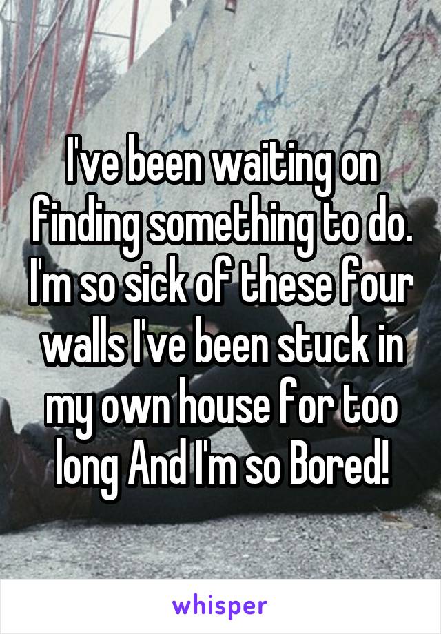 I've been waiting on finding something to do. I'm so sick of these four walls I've been stuck in my own house for too long And I'm so Bored!