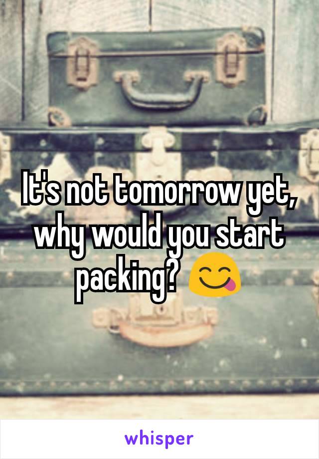 It's not tomorrow yet, why would you start packing? 😋