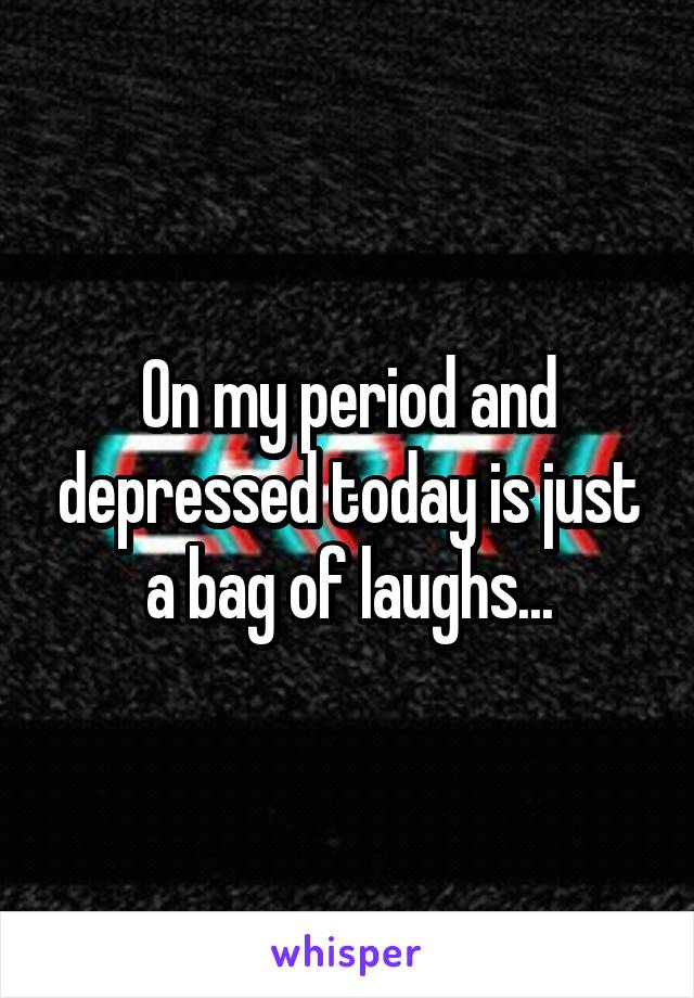 On my period and depressed today is just a bag of laughs...