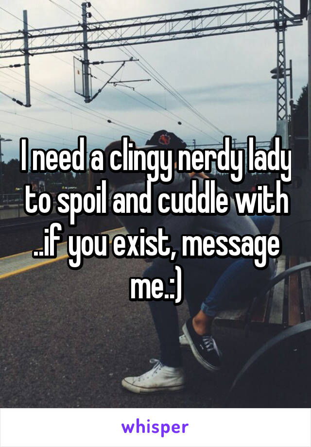 I need a clingy nerdy lady to spoil and cuddle with ..if you exist, message me.:)