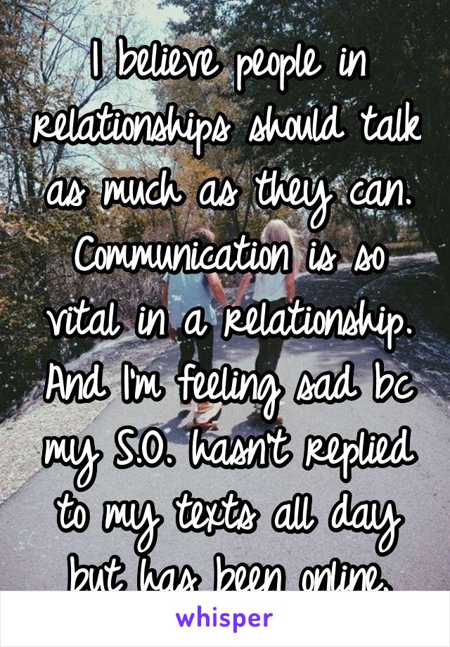 I believe people in relationships should talk as much as they can. Communication is so vital in a relationship. And I'm feeling sad bc my S.O. hasn't replied to my texts all day but has been online.