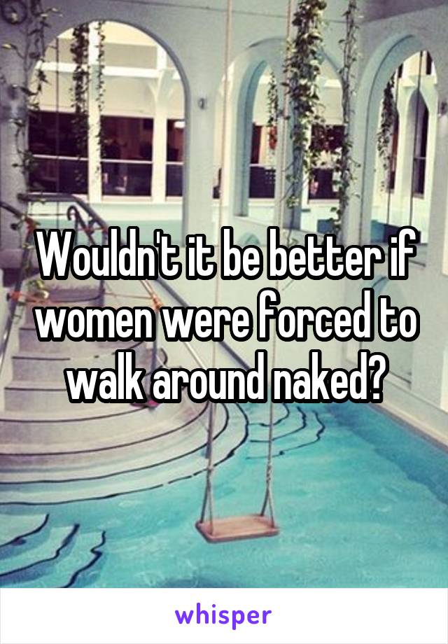 Wouldn't it be better if women were forced to walk around naked?