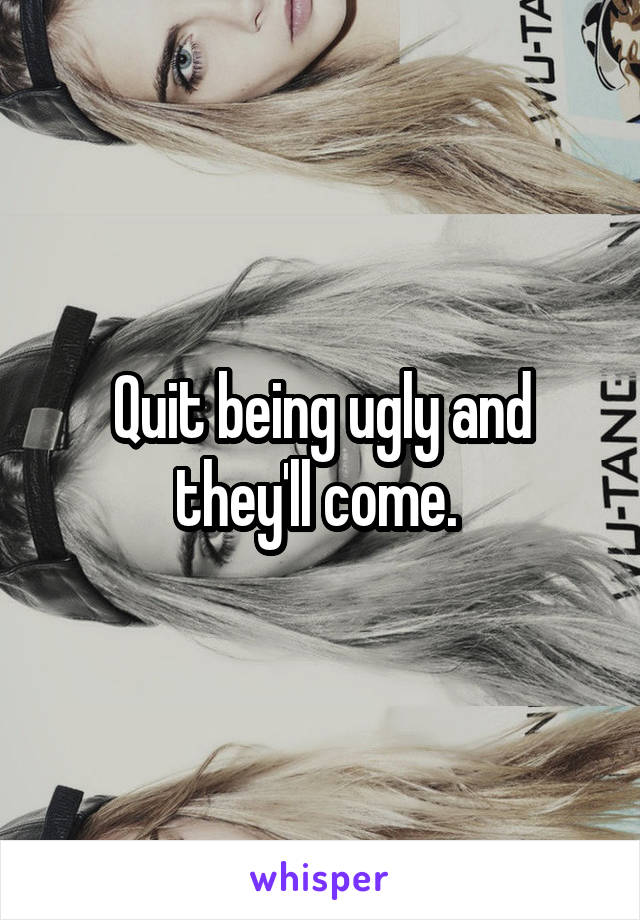 Quit being ugly and they'll come. 