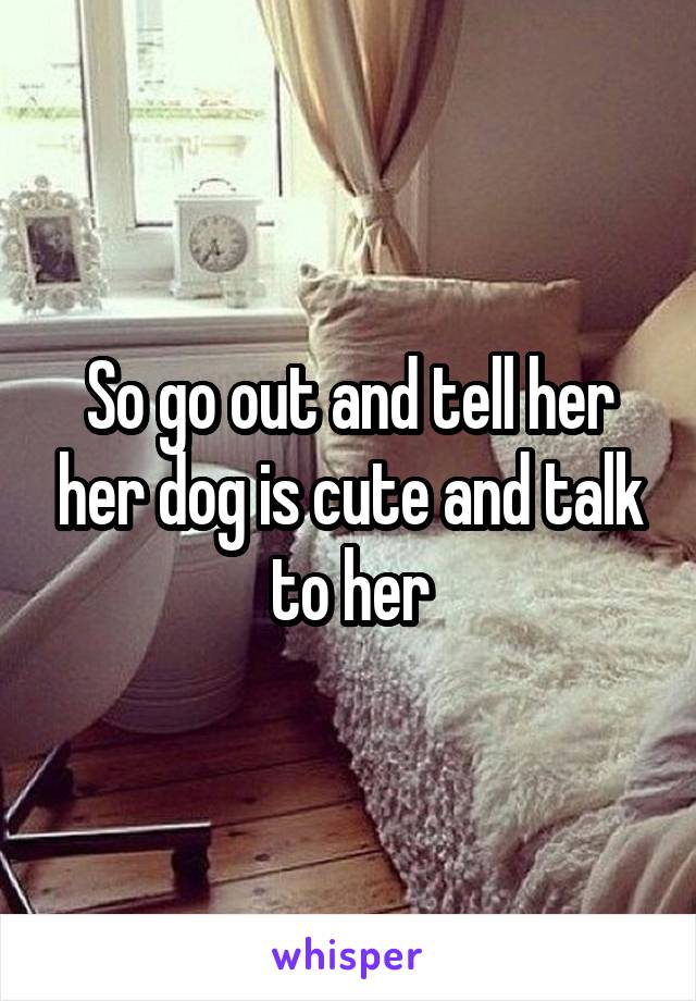 So go out and tell her her dog is cute and talk to her