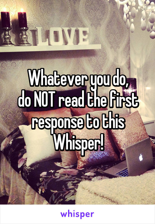 Whatever you do,
do NOT read the first response to this Whisper!