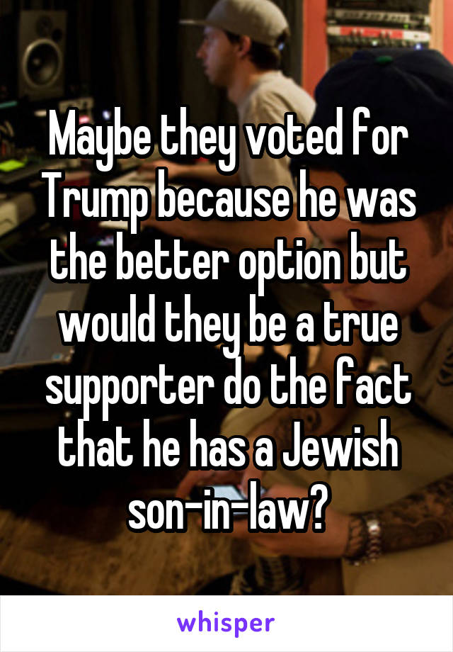 Maybe they voted for Trump because he was the better option but would they be a true supporter do the fact that he has a Jewish son-in-law?