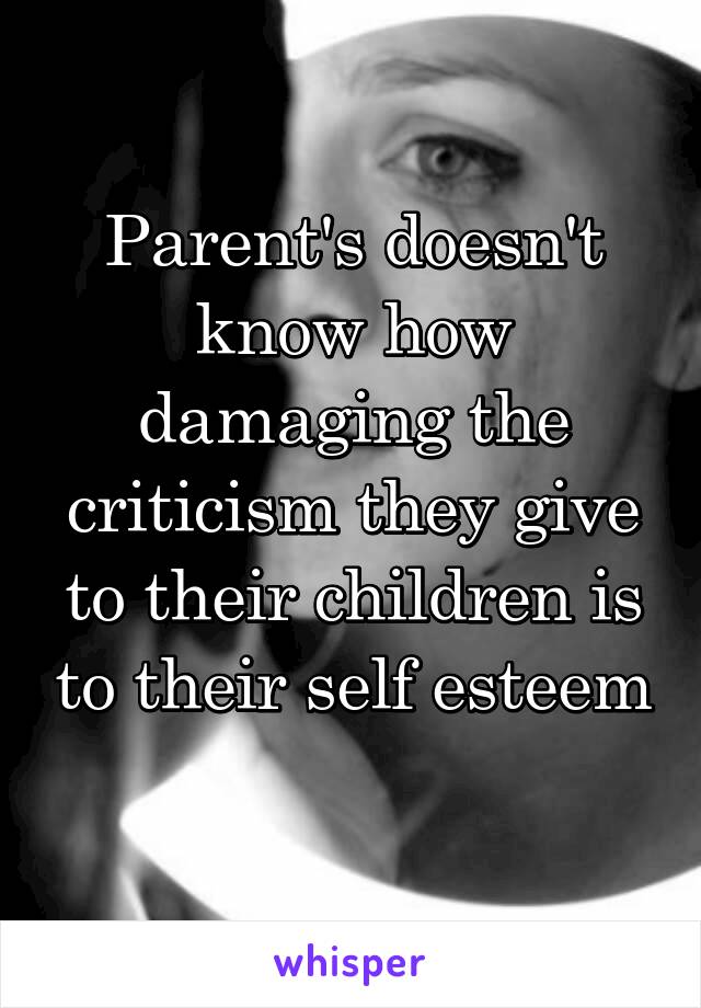 Parent's doesn't know how damaging the criticism they give to their children is to their self esteem 
