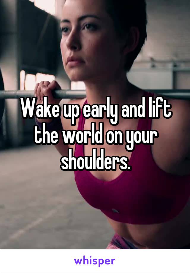 Wake up early and lift the world on your shoulders.