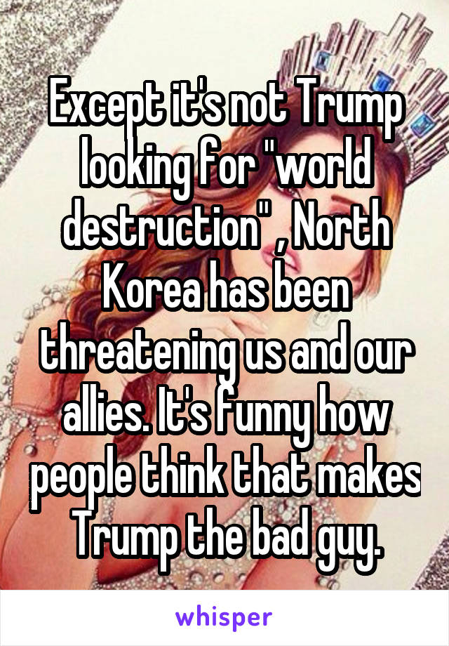 Except it's not Trump looking for "world destruction" , North Korea has been threatening us and our allies. It's funny how people think that makes Trump the bad guy.