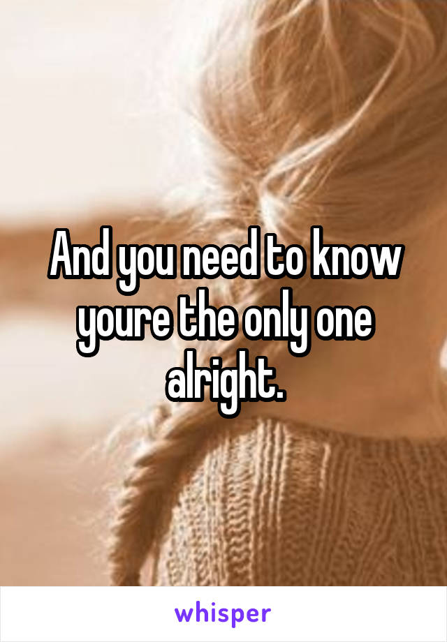 And you need to know youre the only one alright.