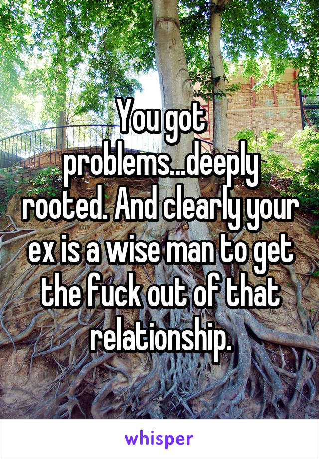 You got problems...deeply rooted. And clearly your ex is a wise man to get the fuck out of that relationship.