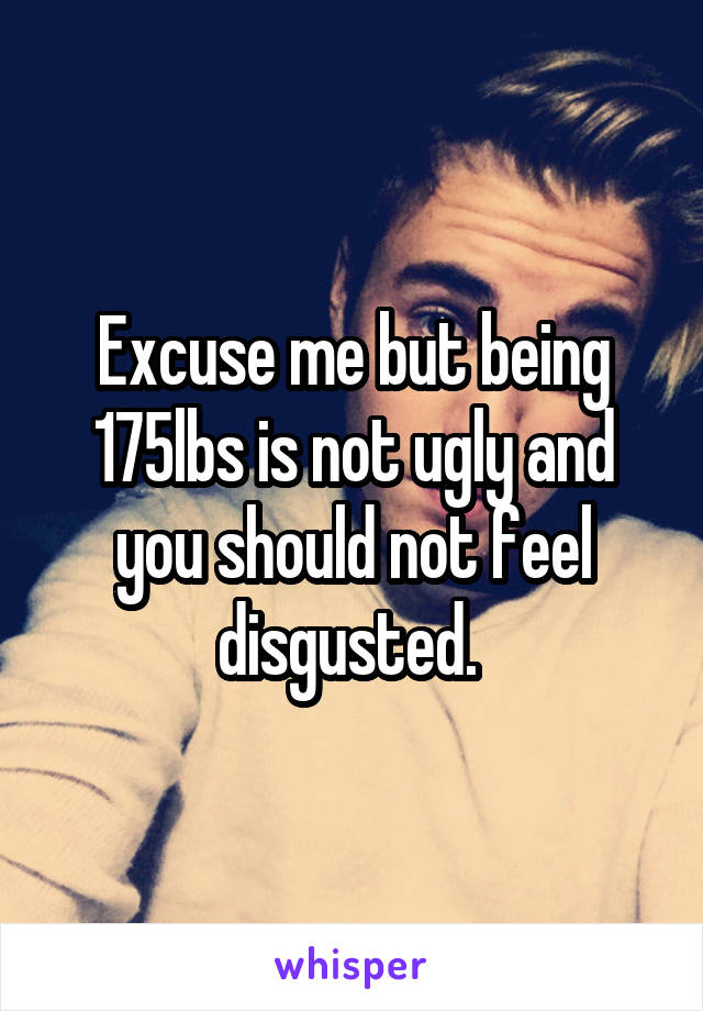 Excuse me but being 175lbs is not ugly and you should not feel disgusted. 