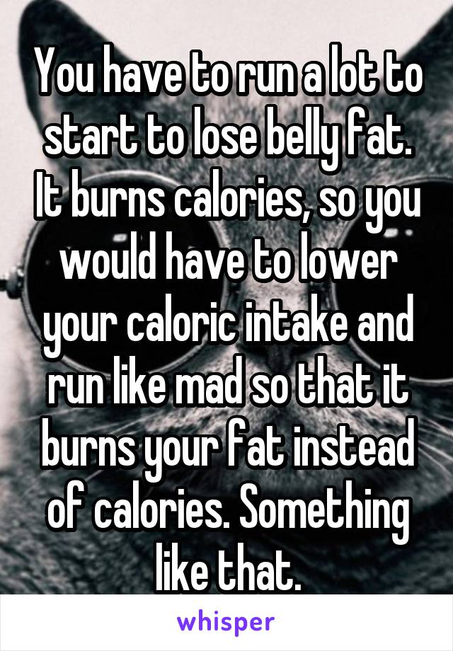 You have to run a lot to start to lose belly fat. It burns calories, so you would have to lower your caloric intake and run like mad so that it burns your fat instead of calories. Something like that.