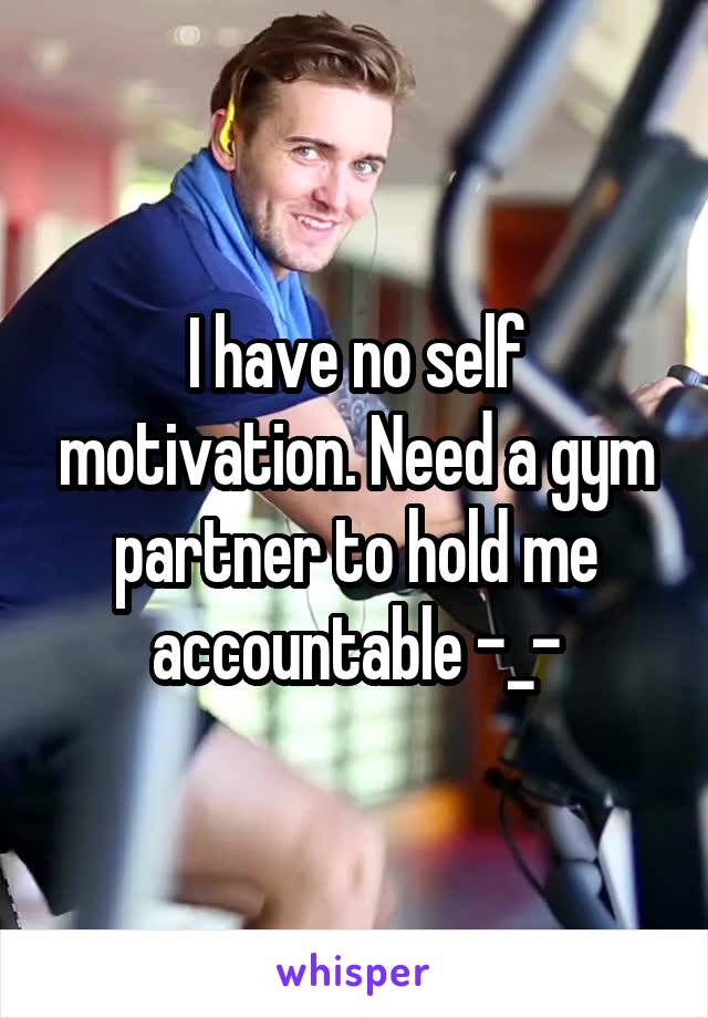 I have no self motivation. Need a gym partner to hold me accountable -_-